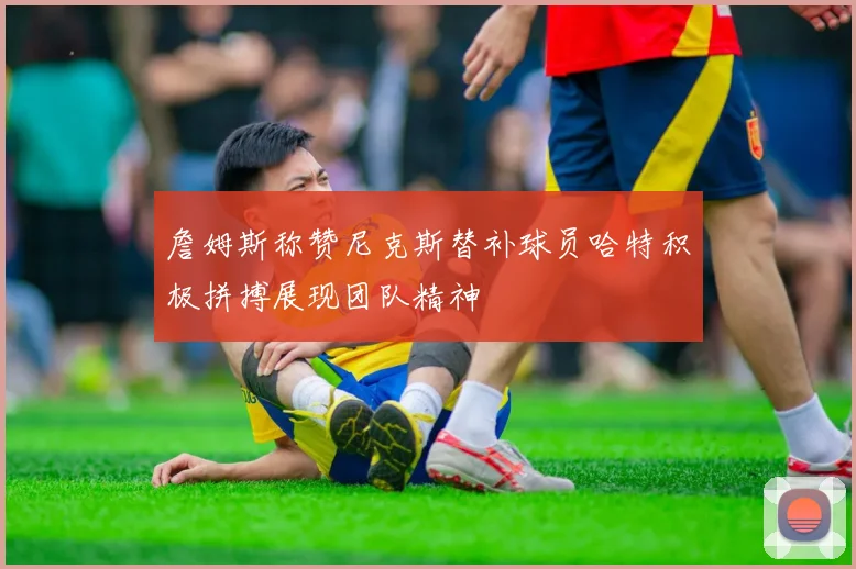 詹姆斯称赞尼克斯替补球员哈特积极拼搏展现团队精神