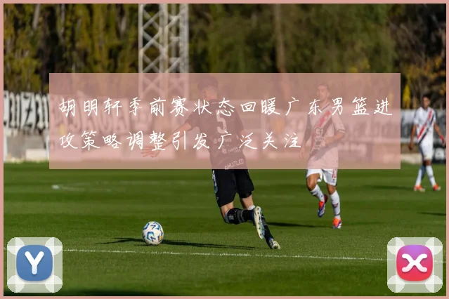 胡明轩季前赛状态回暖广东男篮进攻策略调整引发广泛关注
