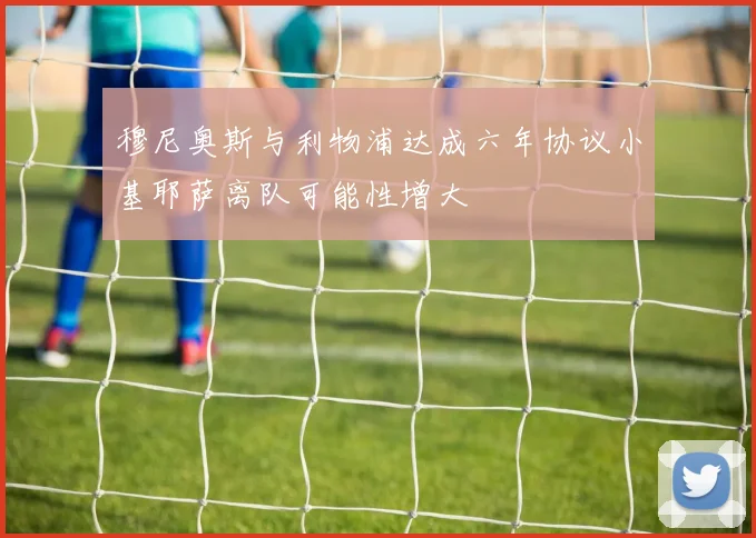 穆尼奥斯与利物浦达成六年协议小基耶萨离队可能性增大
