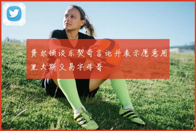 费尔顿谈东契奇言论并表示愿意用里夫斯交易字母哥