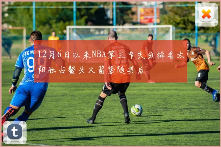 12月6日以来NBA第三节失分排名太阳独占鳌头火箭紧随其后
