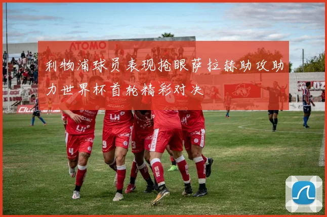 利物浦球员表现抢眼萨拉赫助攻助力世界杯首轮精彩对决