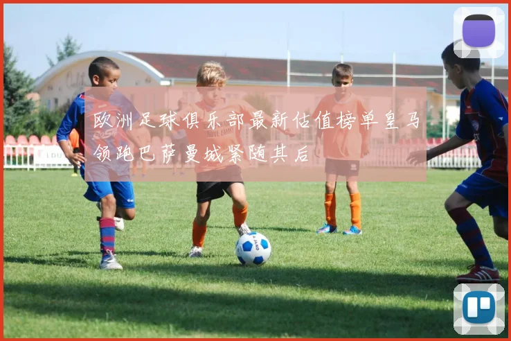 欧洲足球俱乐部最新估值榜单皇马领跑巴萨曼城紧随其后