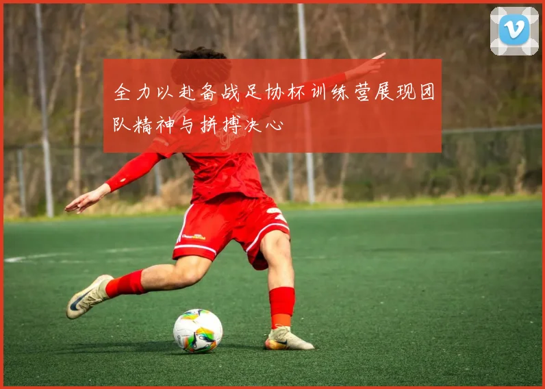 全力以赴备战足协杯训练营展现团队精神与拼搏决心