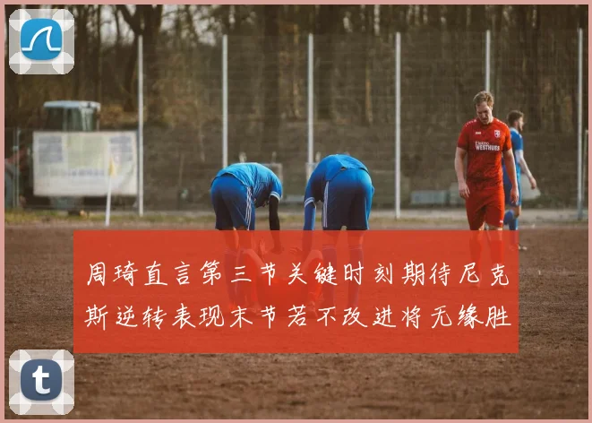 周琦直言第三节关键时刻期待尼克斯逆转表现末节若不改进将无缘胜利