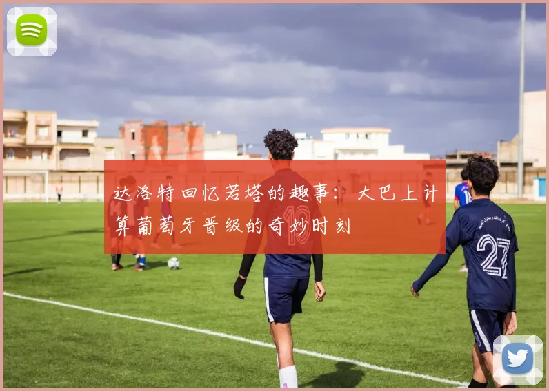 达洛特回忆若塔的趣事：大巴上计算葡萄牙晋级的奇妙时刻