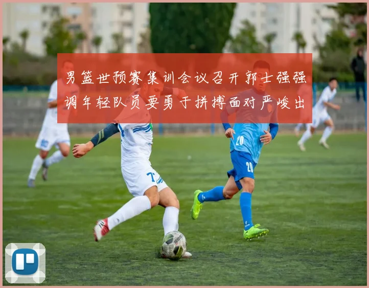 男篮世预赛集训会议召开郭士强强调年轻队员要勇于拼搏面对严峻出线形势