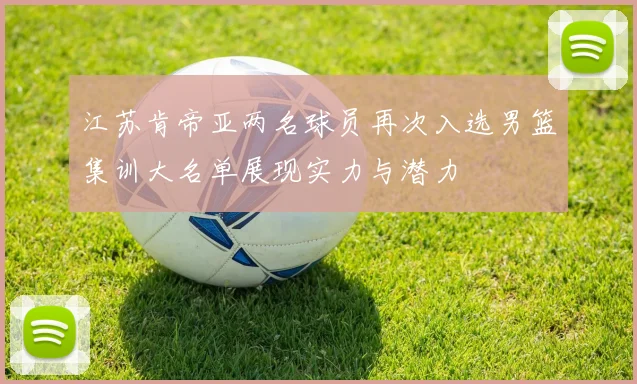 江苏肯帝亚两名球员再次入选男篮集训大名单展现实力与潜力