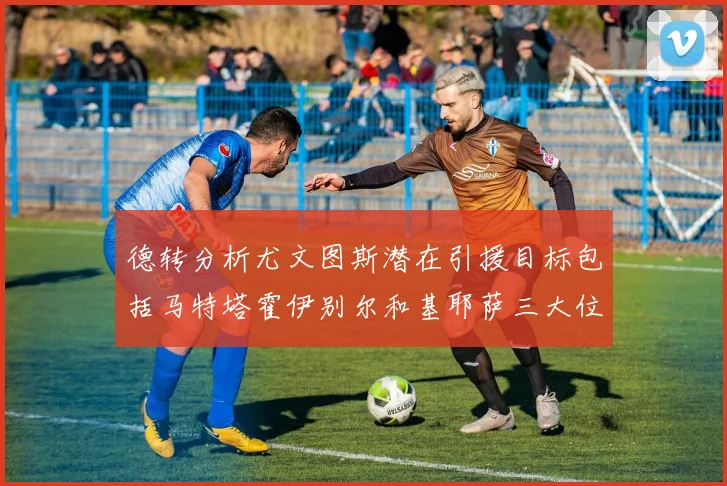 德转分析尤文图斯潜在引援目标包括马特塔霍伊别尔和基耶萨三大位置补强方案