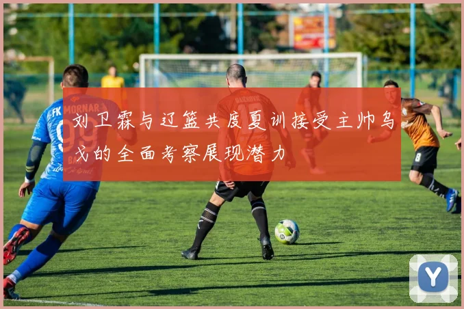 刘卫霖与辽篮共度夏训接受主帅乌戈的全面考察展现潜力