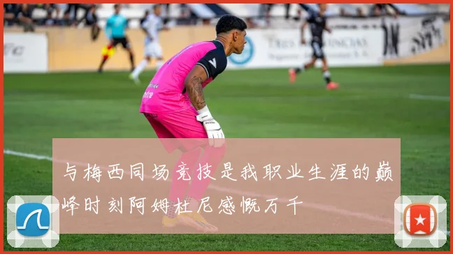 与梅西同场竞技是我职业生涯的巅峰时刻阿姆杜尼感慨万千