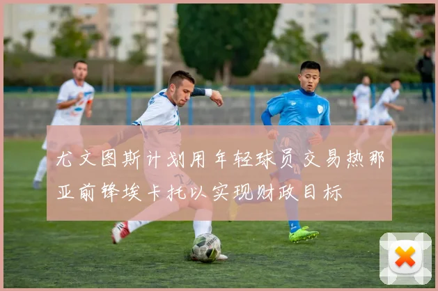 尤文图斯计划用年轻球员交易热那亚前锋埃卡托以实现财政目标
