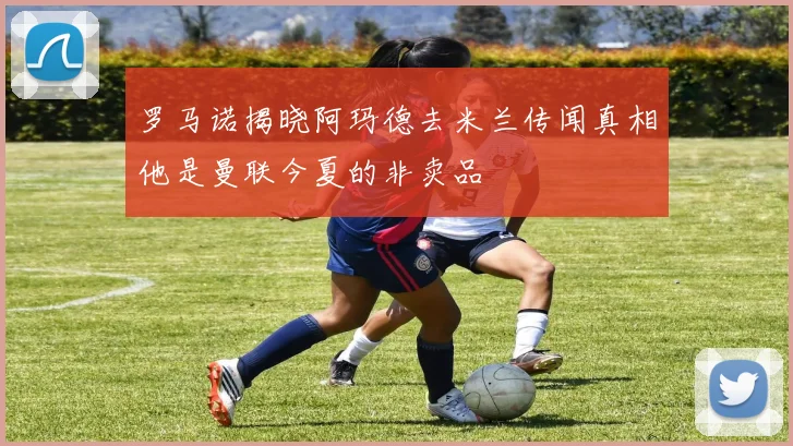 罗马诺揭晓阿玛德去米兰传闻真相他是曼联今夏的非卖品