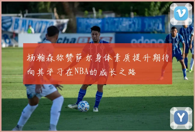 杨瀚森称赞萨尔身体素质提升期待向其学习在NBA的成长之路
