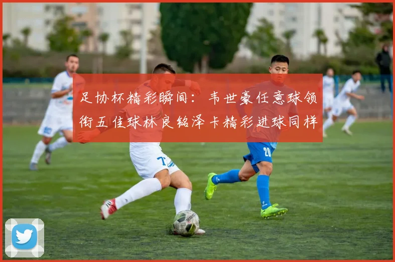 足协杯精彩瞬间：韦世豪任意球领衔五佳球林良铭泽卡精彩进球同样耀眼