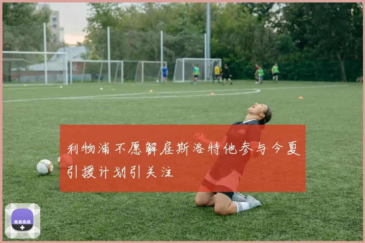 利物浦不愿解雇斯洛特他参与今夏引援计划引关注
