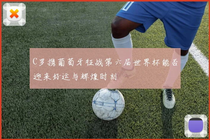 C罗携葡萄牙征战第六届世界杯能否迎来好运与辉煌时刻