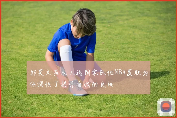 郭昊文虽未入选国家队但NBA夏联为他提供了提升自我的良机