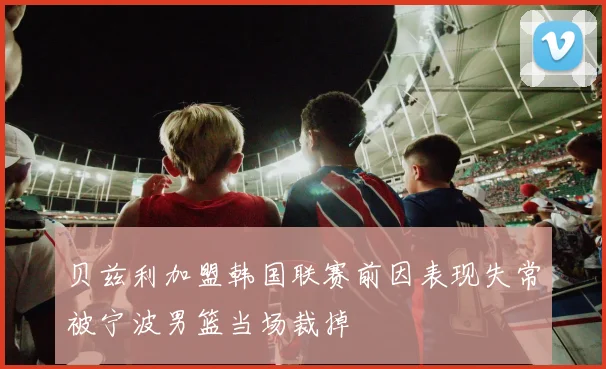 贝兹利加盟韩国联赛前因表现失常被宁波男篮当场裁掉